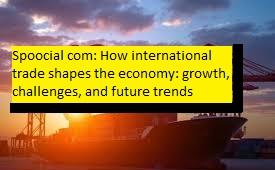 spoocial com how international trade shapes the economy growth, challenges, and future trends